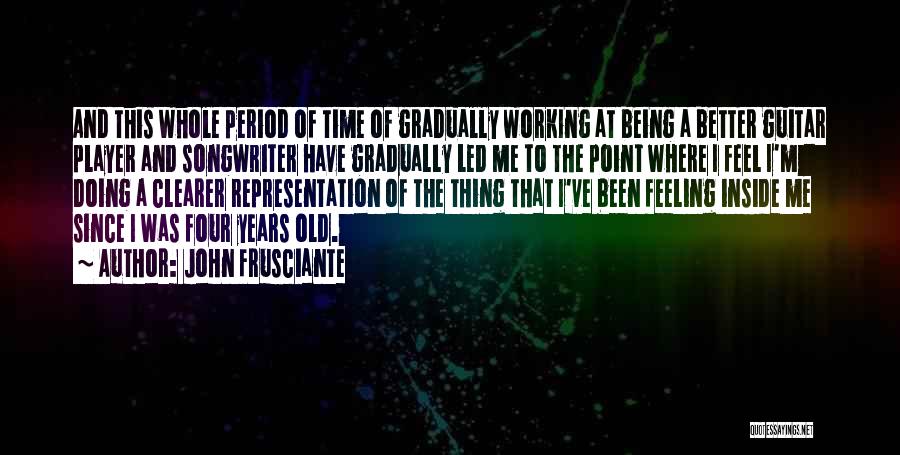 John Frusciante Quotes: And This Whole Period Of Time Of Gradually Working At Being A Better Guitar Player And Songwriter Have Gradually Led