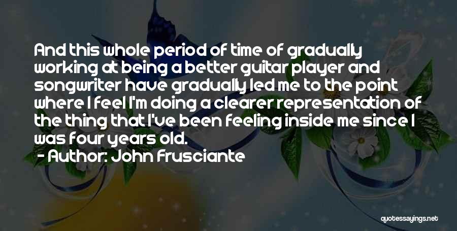 John Frusciante Quotes: And This Whole Period Of Time Of Gradually Working At Being A Better Guitar Player And Songwriter Have Gradually Led