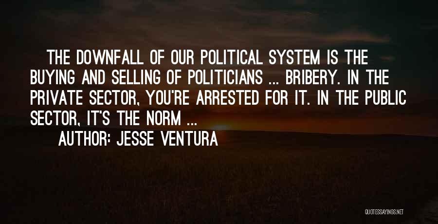 Jesse Ventura Quotes: [the Downfall Of Our Political System Is The] Buying And Selling Of Politicians ... Bribery. In The Private Sector, You're