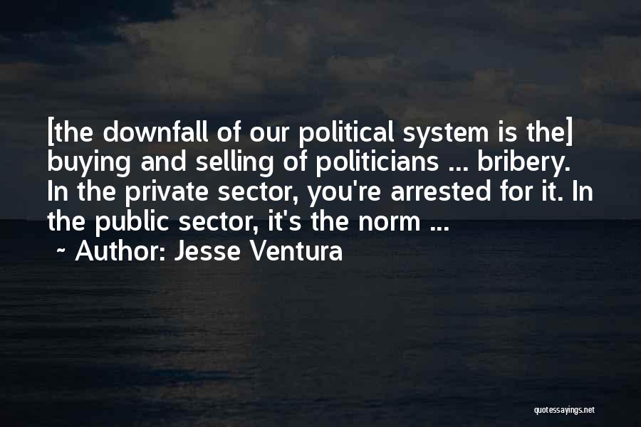 Jesse Ventura Quotes: [the Downfall Of Our Political System Is The] Buying And Selling Of Politicians ... Bribery. In The Private Sector, You're