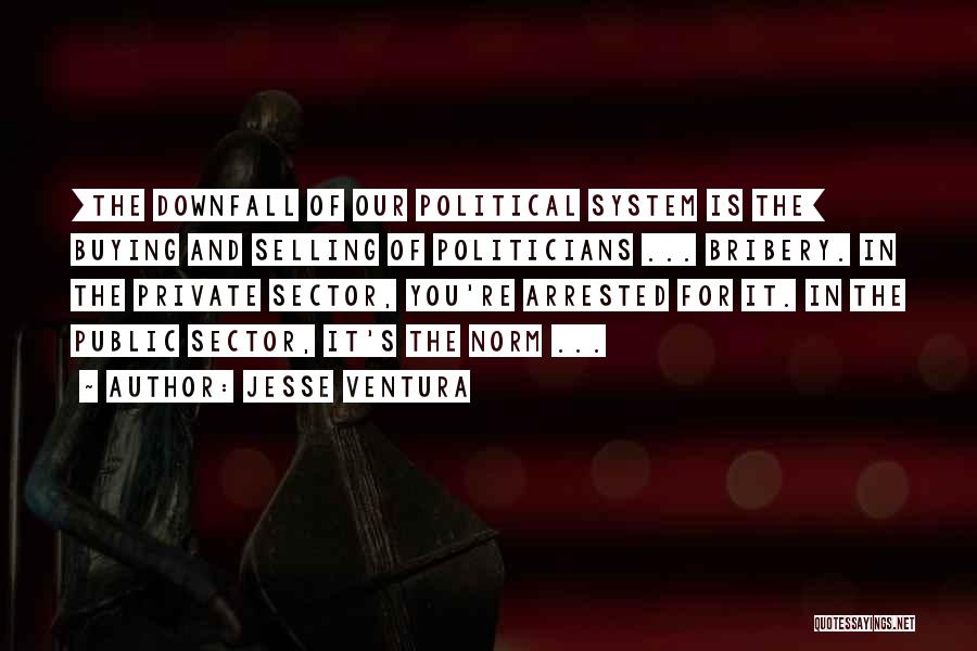 Jesse Ventura Quotes: [the Downfall Of Our Political System Is The] Buying And Selling Of Politicians ... Bribery. In The Private Sector, You're