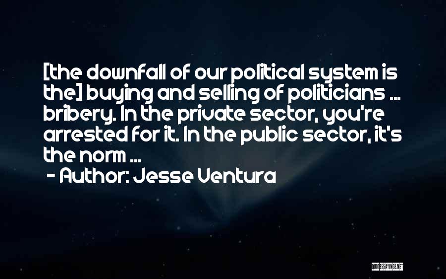 Jesse Ventura Quotes: [the Downfall Of Our Political System Is The] Buying And Selling Of Politicians ... Bribery. In The Private Sector, You're