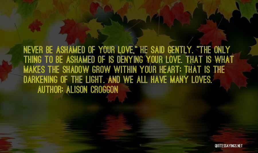 Alison Croggon Quotes: Never Be Ashamed Of Your Love, He Said Gently. The Only Thing To Be Ashamed Of Is Denying Your Love.