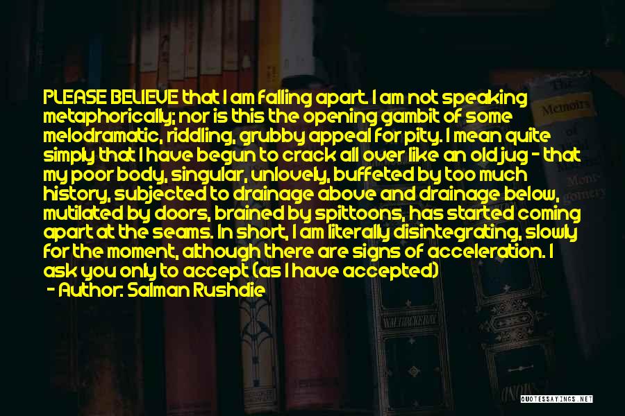 Salman Rushdie Quotes: Please Believe That I Am Falling Apart. I Am Not Speaking Metaphorically; Nor Is This The Opening Gambit Of Some