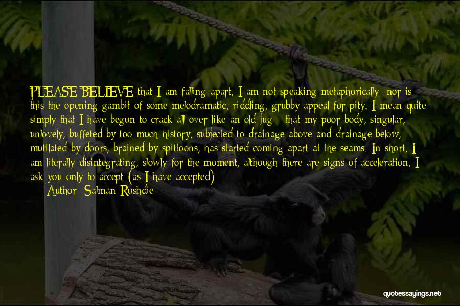 Salman Rushdie Quotes: Please Believe That I Am Falling Apart. I Am Not Speaking Metaphorically; Nor Is This The Opening Gambit Of Some