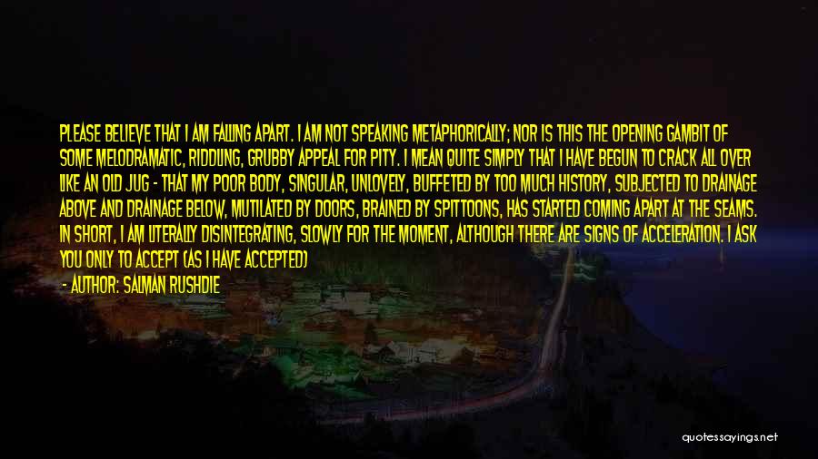 Salman Rushdie Quotes: Please Believe That I Am Falling Apart. I Am Not Speaking Metaphorically; Nor Is This The Opening Gambit Of Some