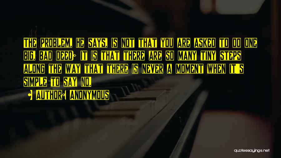 Anonymous Quotes: The Problem, He Says, Is Not That You Are Asked To Do One Big, Bad Deed; It Is That There