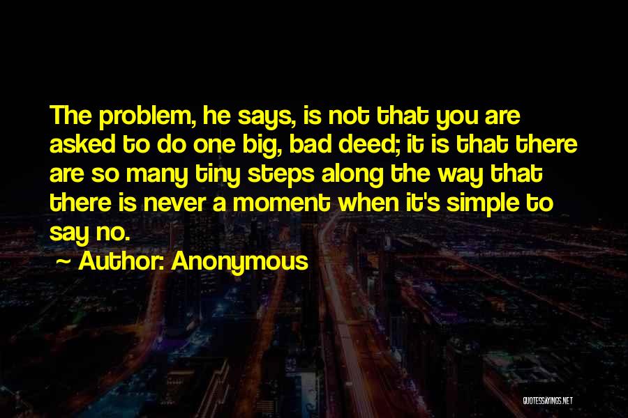 Anonymous Quotes: The Problem, He Says, Is Not That You Are Asked To Do One Big, Bad Deed; It Is That There