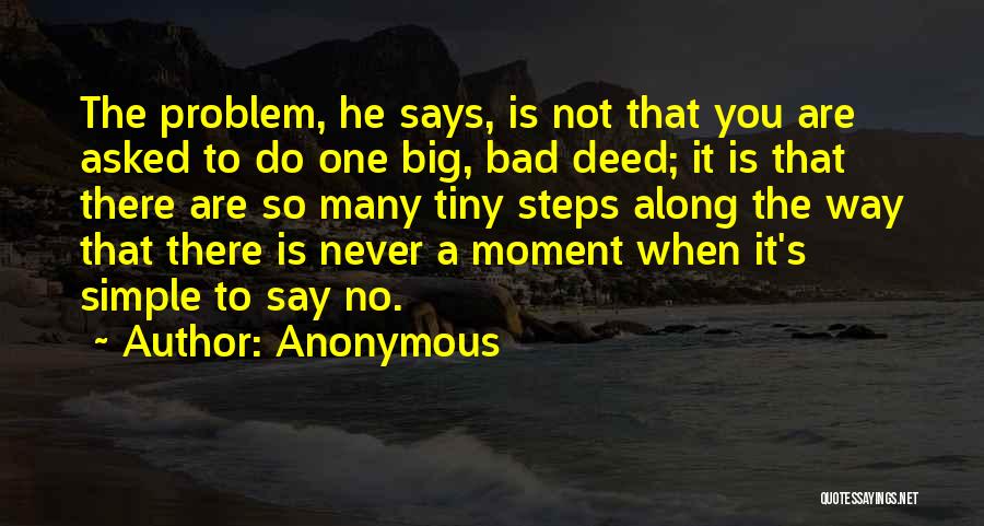 Anonymous Quotes: The Problem, He Says, Is Not That You Are Asked To Do One Big, Bad Deed; It Is That There