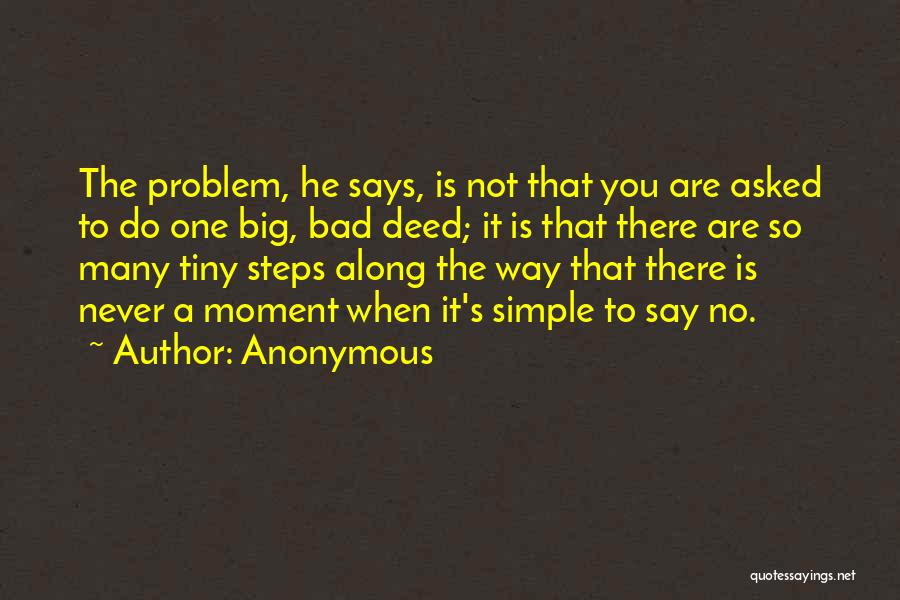 Anonymous Quotes: The Problem, He Says, Is Not That You Are Asked To Do One Big, Bad Deed; It Is That There