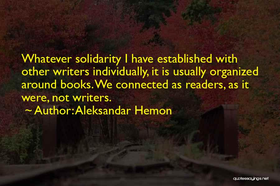 Aleksandar Hemon Quotes: Whatever Solidarity I Have Established With Other Writers Individually, It Is Usually Organized Around Books. We Connected As Readers, As