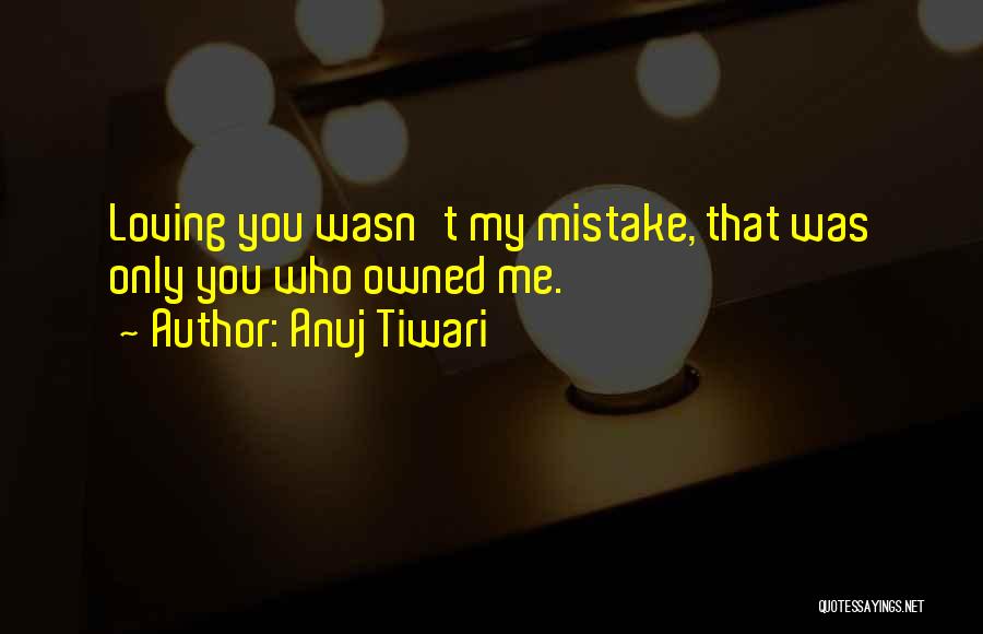 Anuj Tiwari Quotes: Loving You Wasn't My Mistake, That Was Only You Who Owned Me.