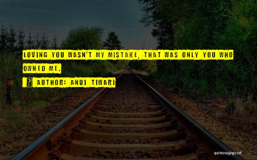 Anuj Tiwari Quotes: Loving You Wasn't My Mistake, That Was Only You Who Owned Me.