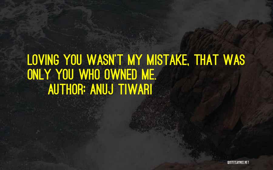 Anuj Tiwari Quotes: Loving You Wasn't My Mistake, That Was Only You Who Owned Me.