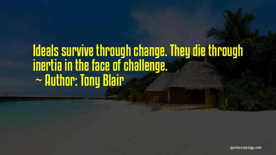 Tony Blair Quotes: Ideals Survive Through Change. They Die Through Inertia In The Face Of Challenge.