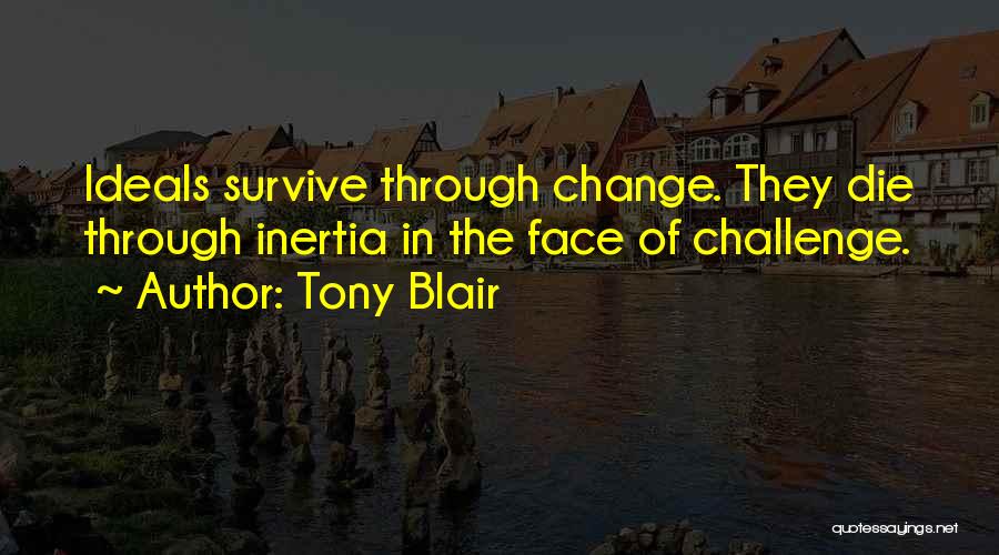 Tony Blair Quotes: Ideals Survive Through Change. They Die Through Inertia In The Face Of Challenge.