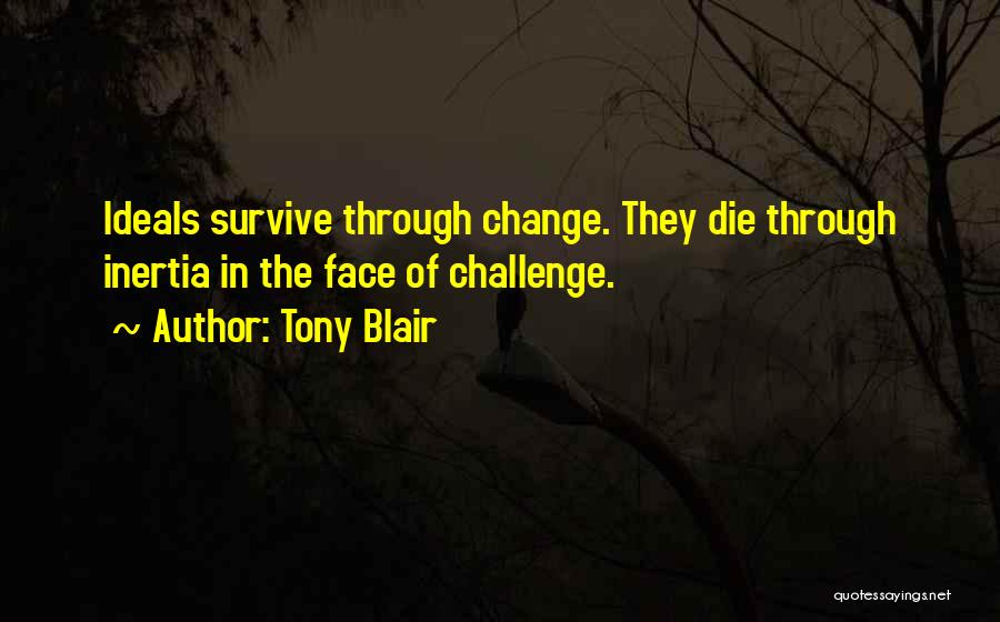 Tony Blair Quotes: Ideals Survive Through Change. They Die Through Inertia In The Face Of Challenge.