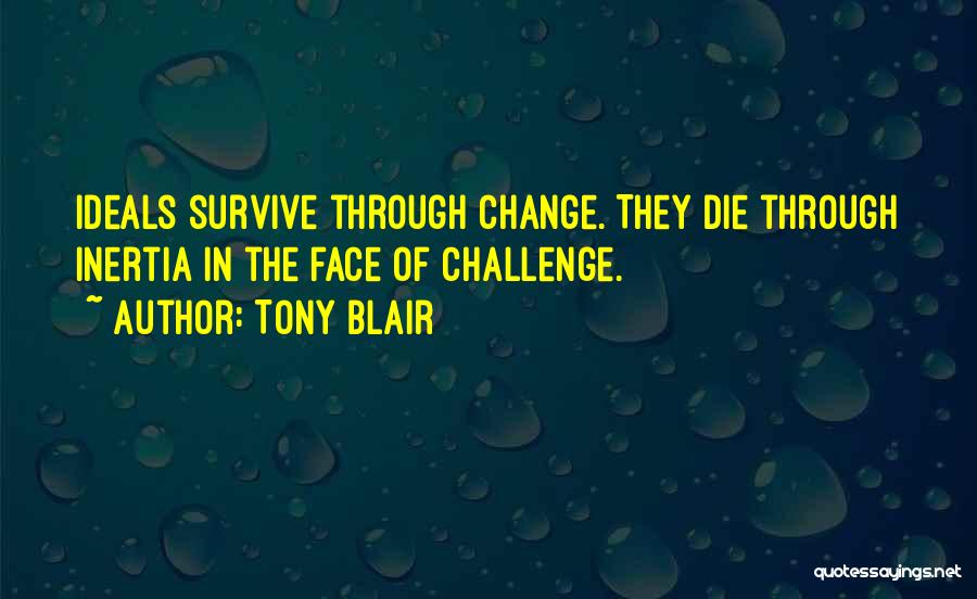 Tony Blair Quotes: Ideals Survive Through Change. They Die Through Inertia In The Face Of Challenge.