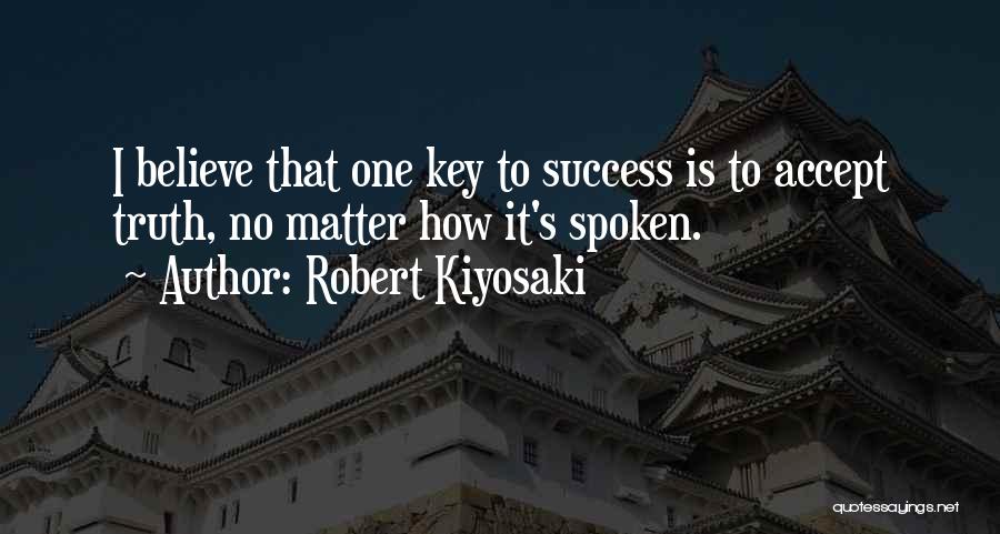 Robert Kiyosaki Quotes: I Believe That One Key To Success Is To Accept Truth, No Matter How It's Spoken.
