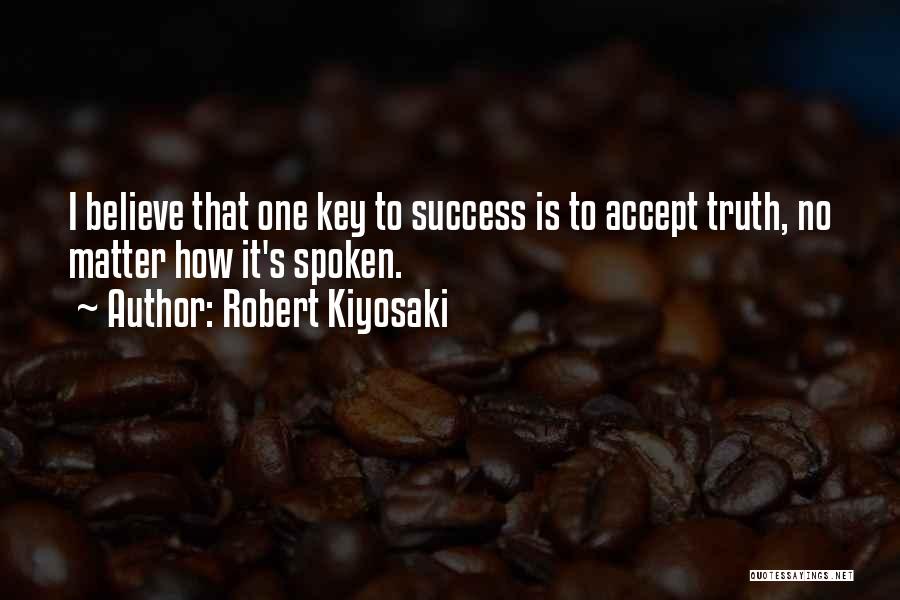Robert Kiyosaki Quotes: I Believe That One Key To Success Is To Accept Truth, No Matter How It's Spoken.