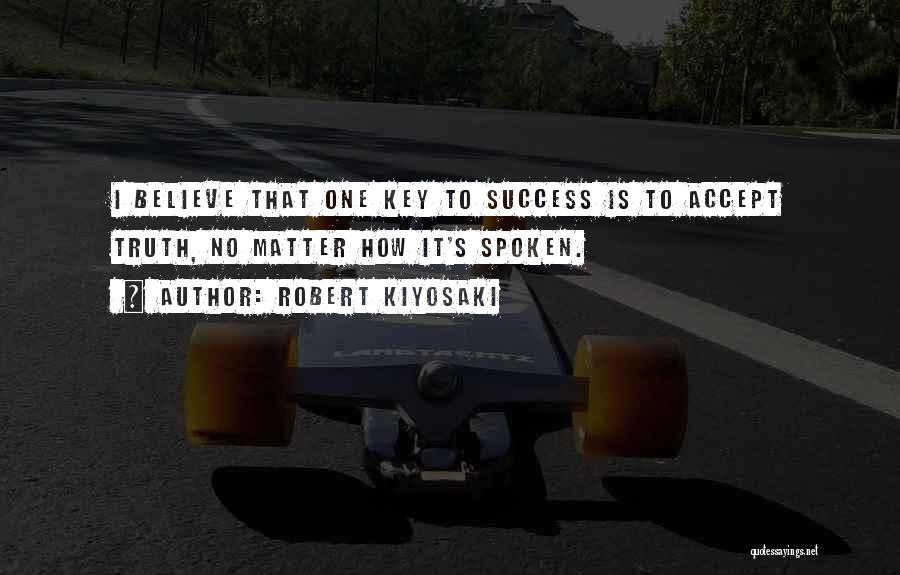 Robert Kiyosaki Quotes: I Believe That One Key To Success Is To Accept Truth, No Matter How It's Spoken.