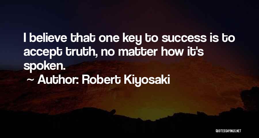 Robert Kiyosaki Quotes: I Believe That One Key To Success Is To Accept Truth, No Matter How It's Spoken.