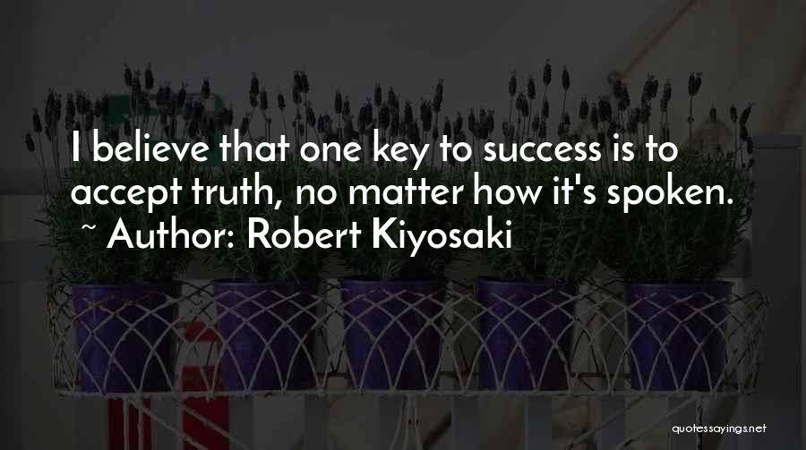 Robert Kiyosaki Quotes: I Believe That One Key To Success Is To Accept Truth, No Matter How It's Spoken.