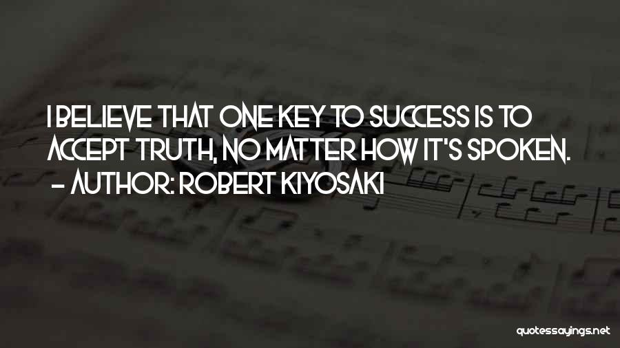 Robert Kiyosaki Quotes: I Believe That One Key To Success Is To Accept Truth, No Matter How It's Spoken.