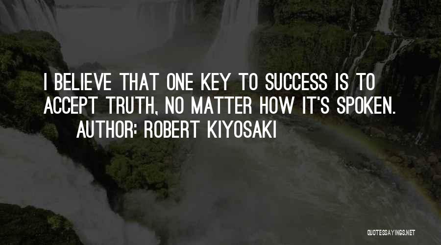 Robert Kiyosaki Quotes: I Believe That One Key To Success Is To Accept Truth, No Matter How It's Spoken.
