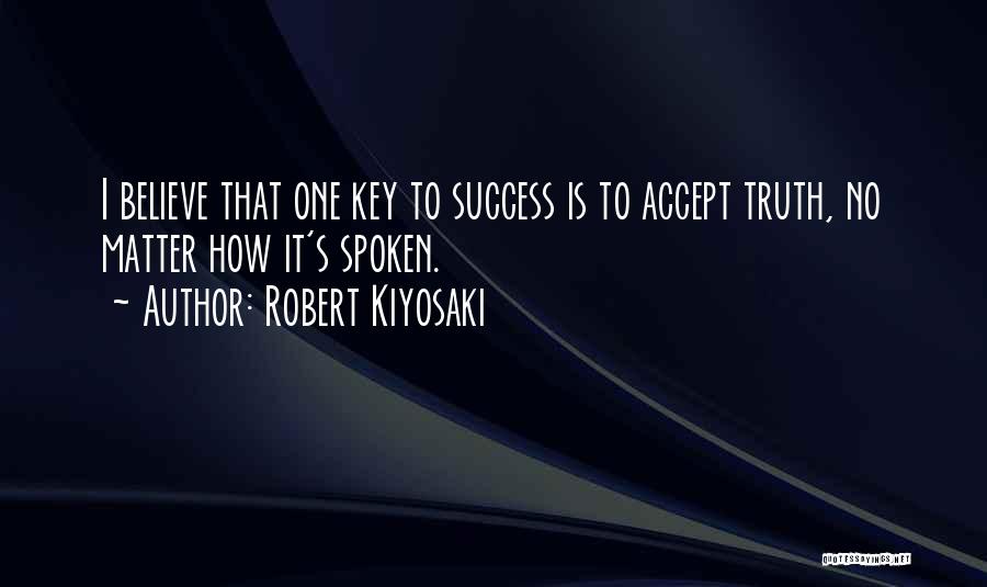 Robert Kiyosaki Quotes: I Believe That One Key To Success Is To Accept Truth, No Matter How It's Spoken.