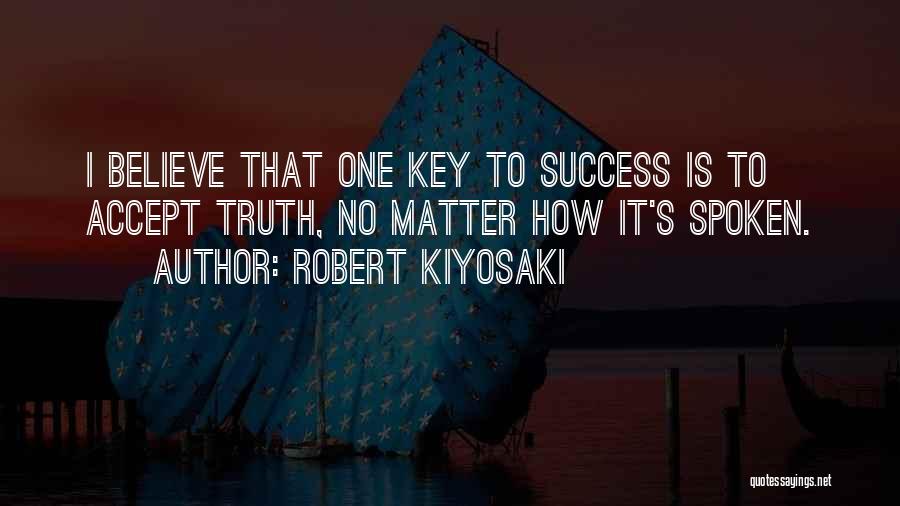 Robert Kiyosaki Quotes: I Believe That One Key To Success Is To Accept Truth, No Matter How It's Spoken.