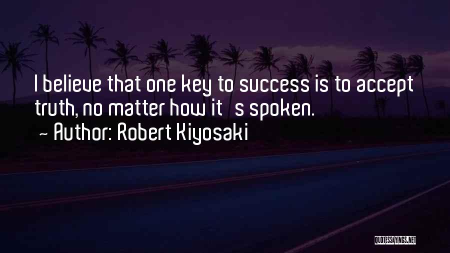 Robert Kiyosaki Quotes: I Believe That One Key To Success Is To Accept Truth, No Matter How It's Spoken.