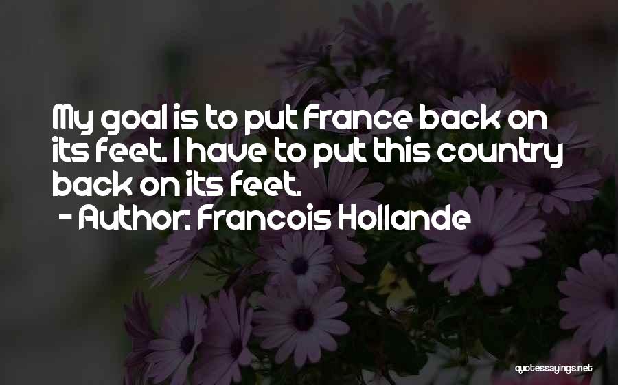 Francois Hollande Quotes: My Goal Is To Put France Back On Its Feet. I Have To Put This Country Back On Its Feet.