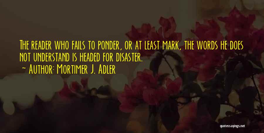 Mortimer J. Adler Quotes: The Reader Who Fails To Ponder, Or At Least Mark, The Words He Does Not Understand Is Headed For Disaster.