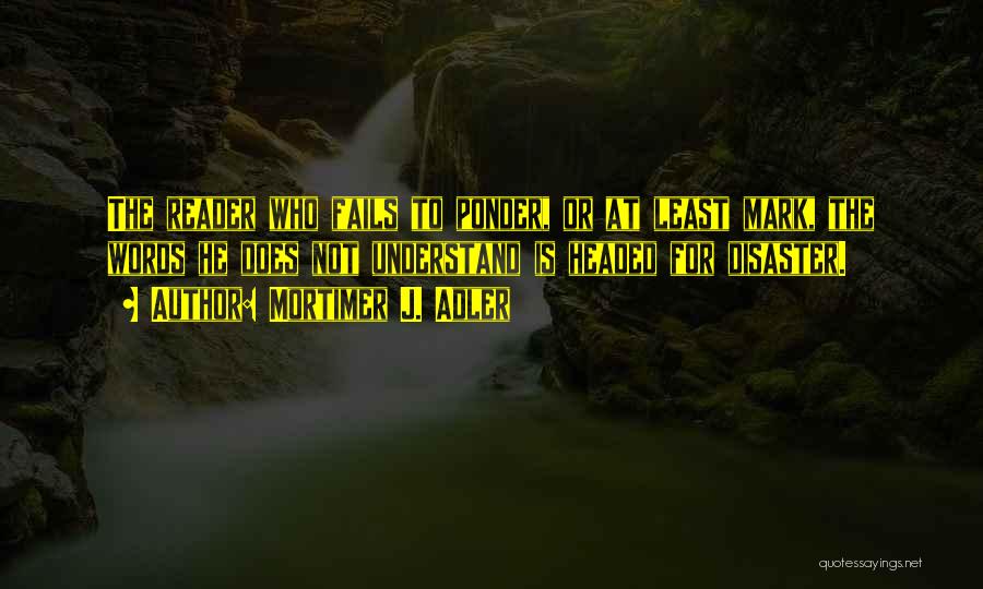 Mortimer J. Adler Quotes: The Reader Who Fails To Ponder, Or At Least Mark, The Words He Does Not Understand Is Headed For Disaster.