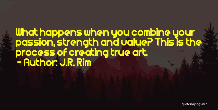 J.R. Rim Quotes: What Happens When You Combine Your Passion, Strength And Value? This Is The Process Of Creating True Art.