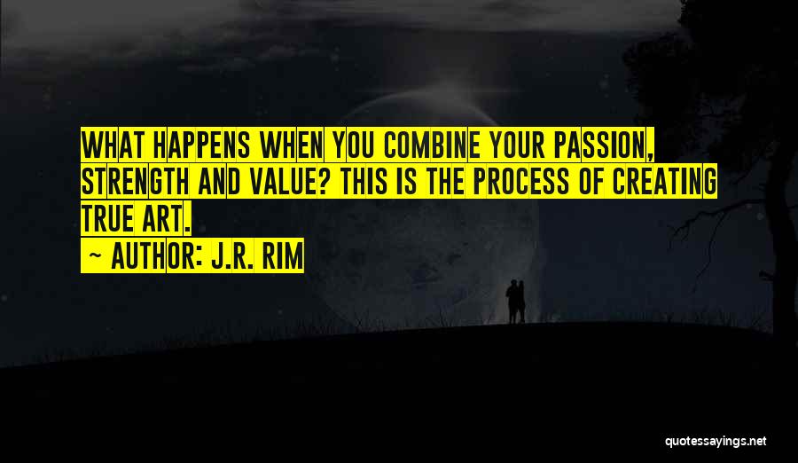 J.R. Rim Quotes: What Happens When You Combine Your Passion, Strength And Value? This Is The Process Of Creating True Art.