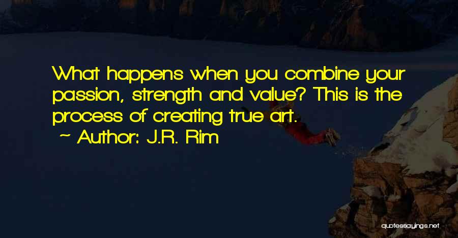 J.R. Rim Quotes: What Happens When You Combine Your Passion, Strength And Value? This Is The Process Of Creating True Art.