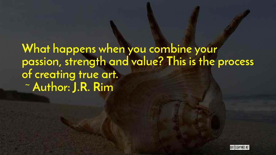 J.R. Rim Quotes: What Happens When You Combine Your Passion, Strength And Value? This Is The Process Of Creating True Art.