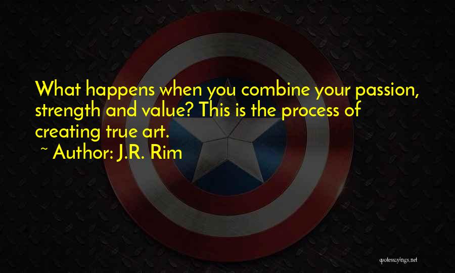 J.R. Rim Quotes: What Happens When You Combine Your Passion, Strength And Value? This Is The Process Of Creating True Art.