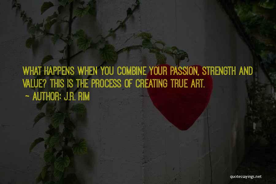 J.R. Rim Quotes: What Happens When You Combine Your Passion, Strength And Value? This Is The Process Of Creating True Art.