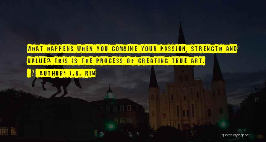 J.R. Rim Quotes: What Happens When You Combine Your Passion, Strength And Value? This Is The Process Of Creating True Art.