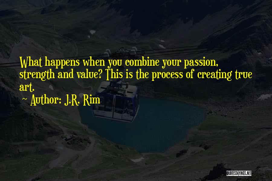 J.R. Rim Quotes: What Happens When You Combine Your Passion, Strength And Value? This Is The Process Of Creating True Art.