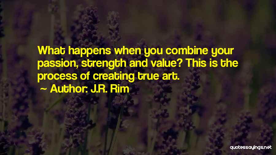 J.R. Rim Quotes: What Happens When You Combine Your Passion, Strength And Value? This Is The Process Of Creating True Art.