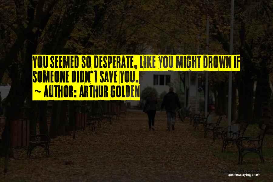 Arthur Golden Quotes: You Seemed So Desperate, Like You Might Drown If Someone Didn't Save You.