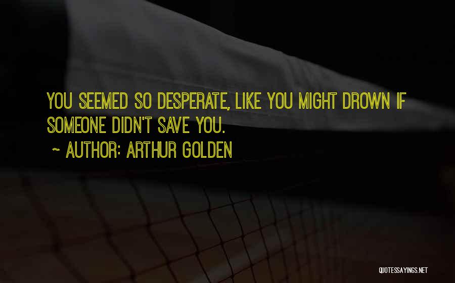 Arthur Golden Quotes: You Seemed So Desperate, Like You Might Drown If Someone Didn't Save You.