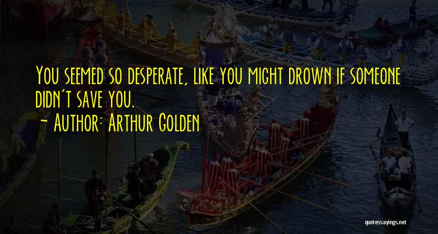 Arthur Golden Quotes: You Seemed So Desperate, Like You Might Drown If Someone Didn't Save You.