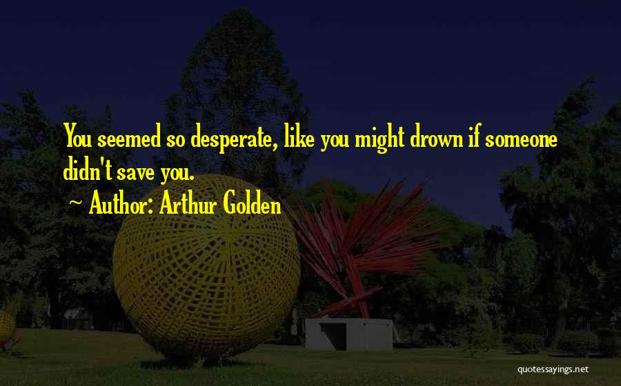 Arthur Golden Quotes: You Seemed So Desperate, Like You Might Drown If Someone Didn't Save You.