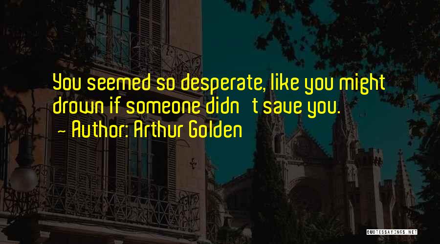 Arthur Golden Quotes: You Seemed So Desperate, Like You Might Drown If Someone Didn't Save You.