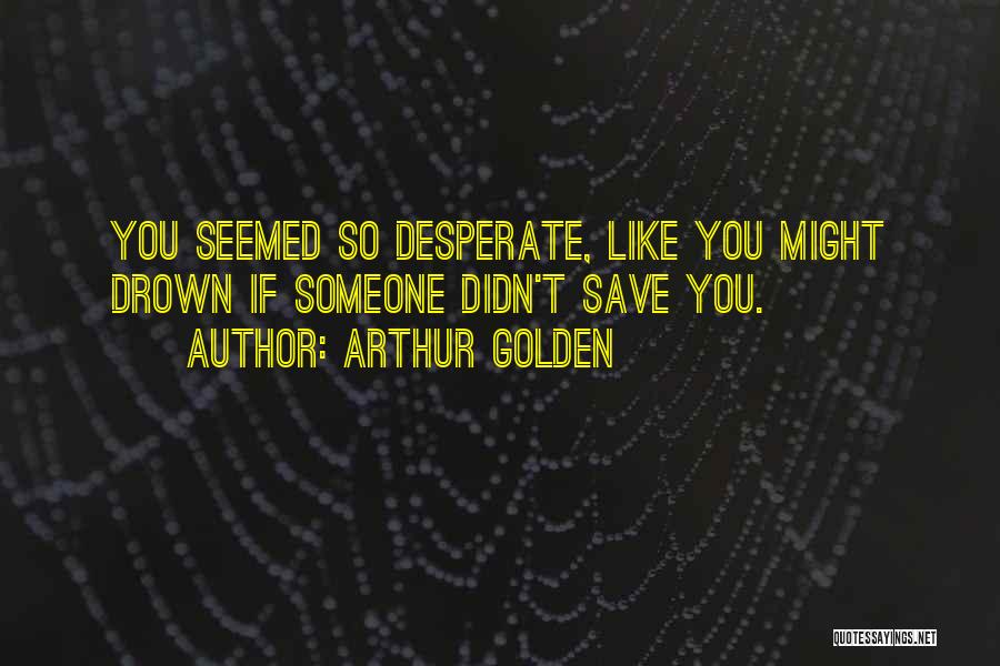 Arthur Golden Quotes: You Seemed So Desperate, Like You Might Drown If Someone Didn't Save You.